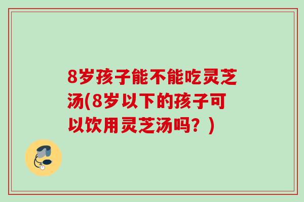 8岁孩子能不能吃灵芝汤(8岁以下的孩子可以饮用灵芝汤吗？)