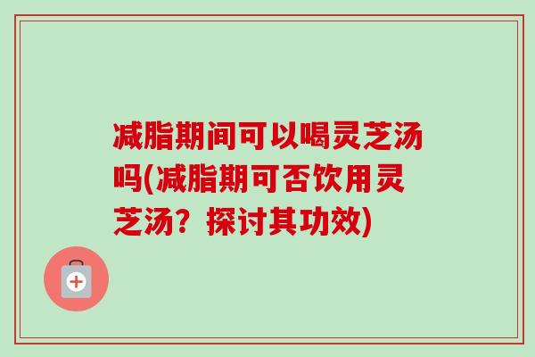 减脂期间可以喝灵芝汤吗(减脂期可否饮用灵芝汤？探讨其功效)