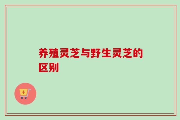 养殖灵芝与野生灵芝的区别 养殖灵芝与野生灵芝的区别