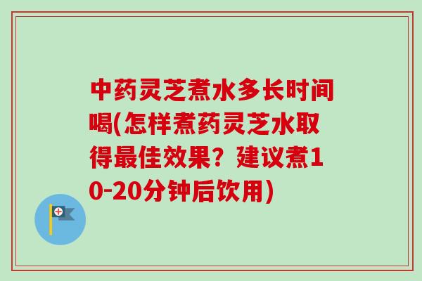 中药灵芝煮水多长时间喝(怎样煮药灵芝水取得最佳效果？建议煮10-20分钟后饮用)