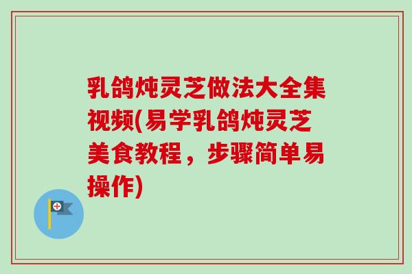 乳鸽炖灵芝做法大全集视频(易学乳鸽炖灵芝美食教程，步骤简单易操作)