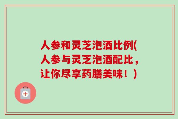 人参和灵芝泡酒比例(人参与灵芝泡酒配比，让你尽享药膳美味！)