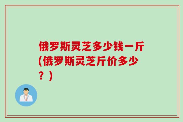俄罗斯灵芝多少钱一斤(俄罗斯灵芝斤价多少？)