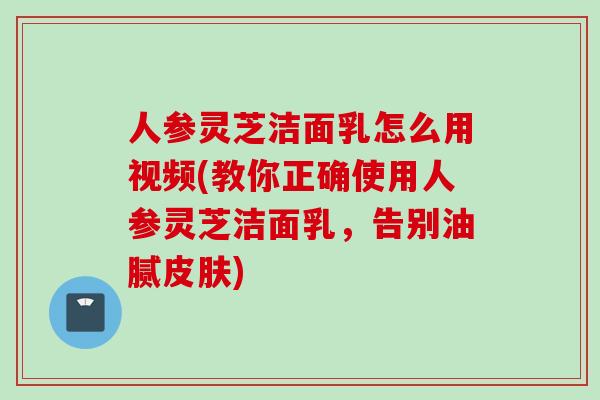 人参灵芝洁面乳怎么用视频(教你正确使用人参灵芝洁面乳，告别油腻皮肤)