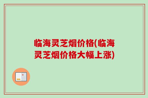 临海灵芝烟价格(临海灵芝烟价格大幅上涨)