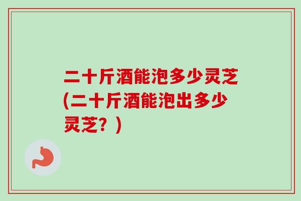 二十斤酒能泡多少灵芝(二十斤酒能泡出多少灵芝？)