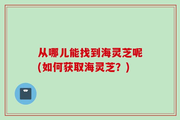 从哪儿能找到海灵芝呢(如何获取海灵芝？)