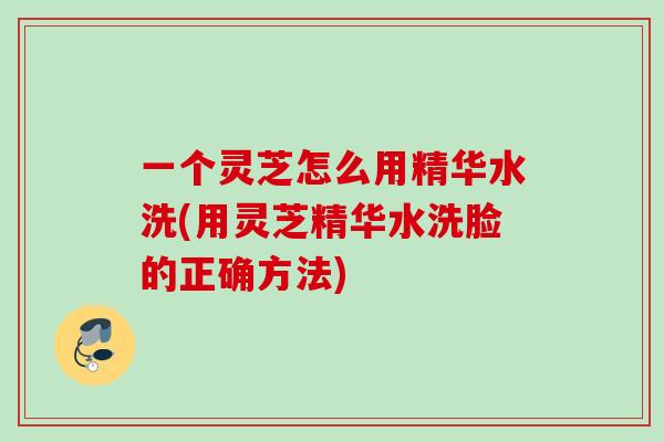 一个灵芝怎么用精华水洗(用灵芝精华水洗脸的正确方法)