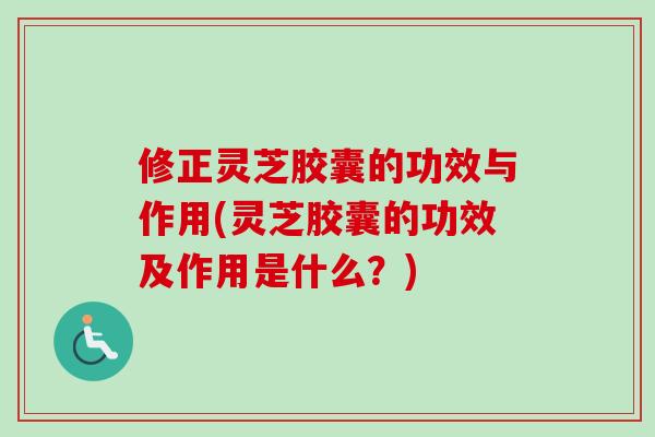 修正灵芝胶囊的功效与作用(灵芝胶囊的功效及作用是什么？)