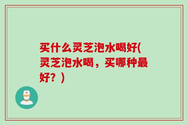 买什么灵芝泡水喝好(灵芝泡水喝，买哪种最好？)