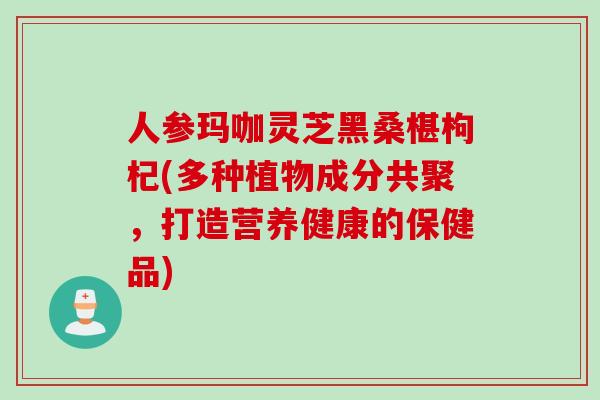 人参玛咖灵芝黑桑椹枸杞(多种植物成分共聚，打造营养健康的保健品)