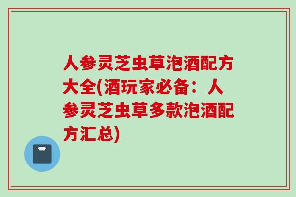 人参灵芝虫草泡酒配方大全(酒玩家必备：人参灵芝虫草多款泡酒配方汇总)