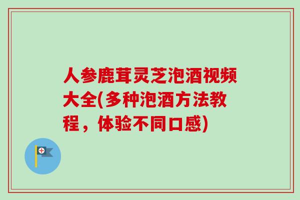 人参鹿茸灵芝泡酒视频大全(多种泡酒方法教程，体验不同口感)