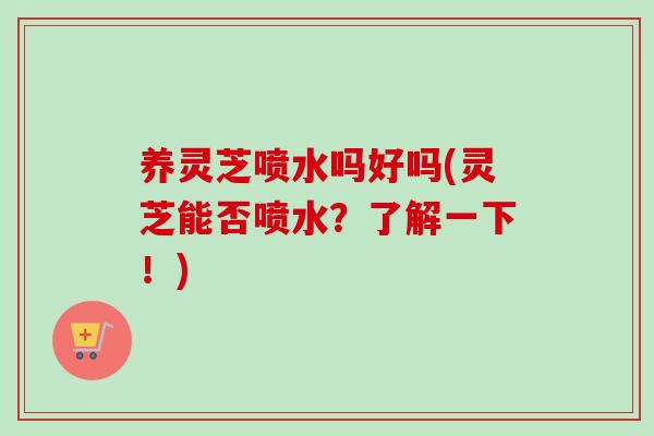 养灵芝喷水吗好吗(灵芝能否喷水？了解一下！)