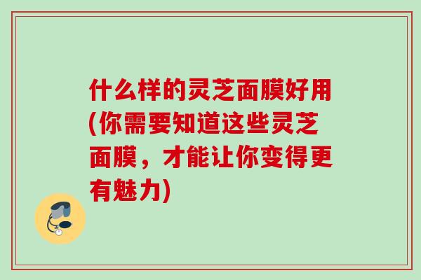 什么样的灵芝面膜好用(你需要知道这些灵芝面膜，才能让你变得更有魅力)