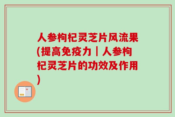 人参枸杞灵芝片风流果(提高免疫力｜人参枸杞灵芝片的功效及作用)