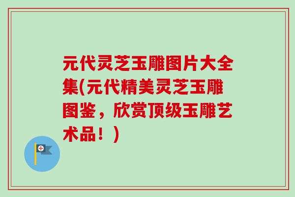 元代灵芝玉雕图片大全集(元代精美灵芝玉雕图鉴，欣赏顶级玉雕艺术品！)
