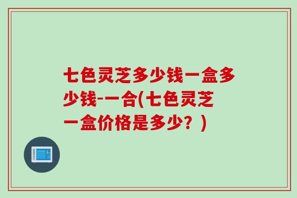 七色灵芝多少钱一盒多少钱-一合(七色灵芝一盒价格是多少？)