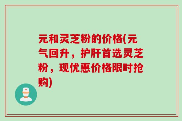 元和灵芝粉的价格(元气回升，护肝首选灵芝粉，现优惠价格限时抢购)