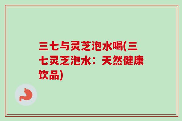 三七与灵芝泡水喝(三七灵芝泡水:天然健康饮品) 三七与灵芝泡水喝(三七灵芝泡水:天然健康饮品)