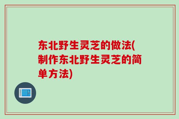 东北野生灵芝的做法(制作东北野生灵芝的简单方法)