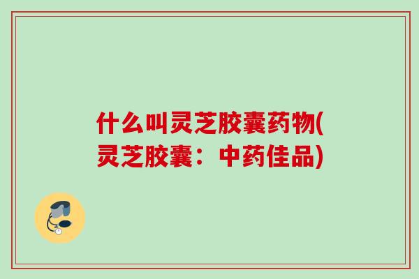 什么叫灵芝胶囊药物(灵芝胶囊：中药佳品)