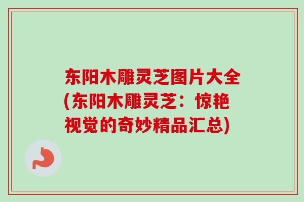 东阳木雕灵芝图片大全(东阳木雕灵芝：惊艳视觉的奇妙精品汇总)