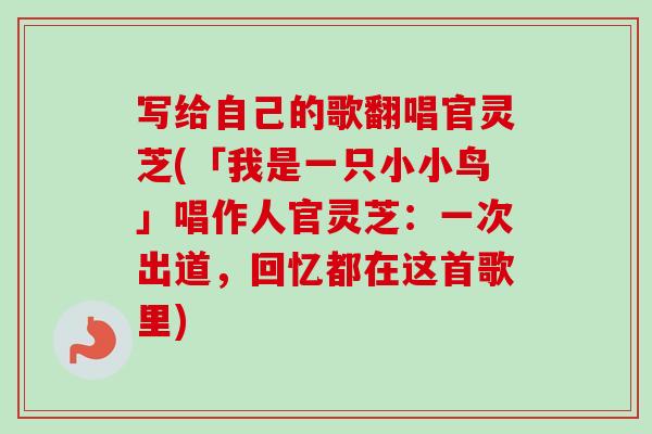 写给自己的歌翻唱官灵芝(「我是一只小小鸟」唱作人官灵芝：一次出道，回忆都在这首歌里)