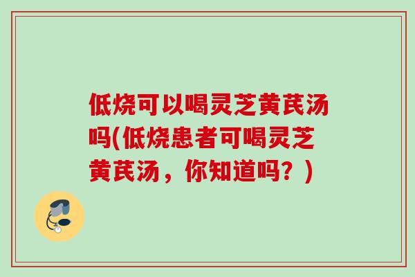 低烧可以喝灵芝黄芪汤吗(低烧患者可喝灵芝黄芪汤，你知道吗？)