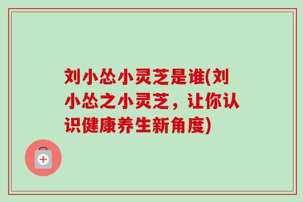 刘小怂小灵芝是谁(刘小怂之小灵芝,让你认识健康养生新角度) 刘小怂小灵芝是谁(刘小怂之小灵芝,让你认识健康养生新角度)