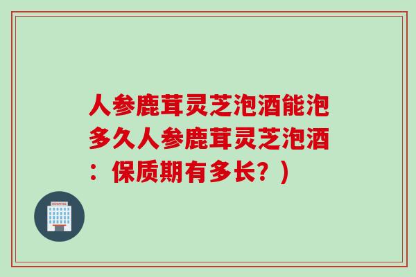 人参鹿茸灵芝泡酒能泡多久人参鹿茸灵芝泡酒：保质期有多长？)