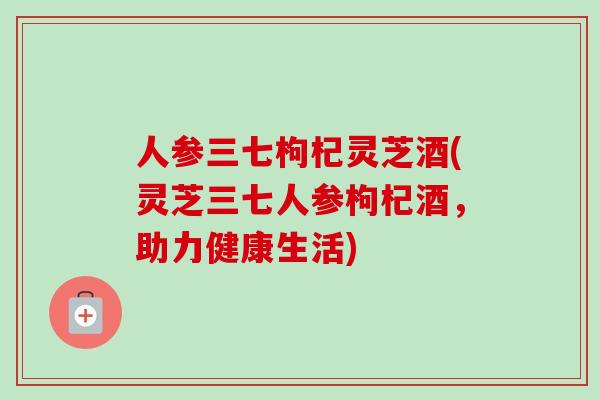人参三七枸杞灵芝酒(灵芝三七人参枸杞酒，助力健康生活)