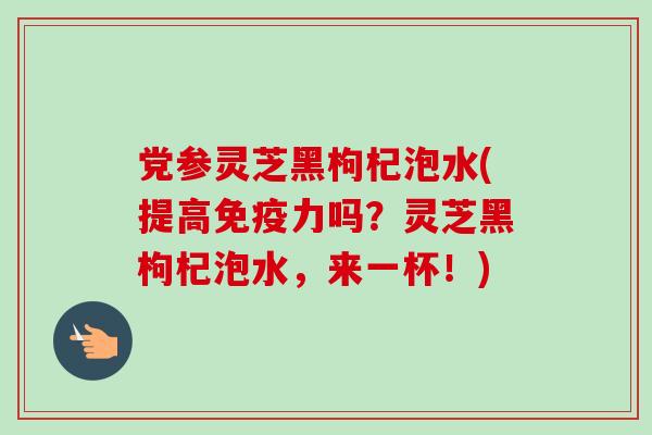 党参灵芝黑枸杞泡水(提高免疫力吗？灵芝黑枸杞泡水，来一杯！)