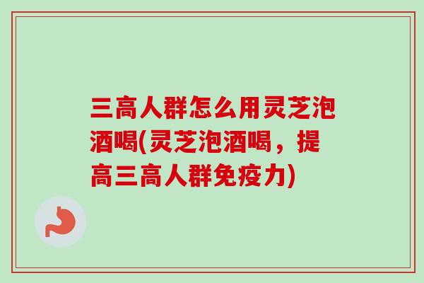 三高人群怎么用灵芝泡酒喝(灵芝泡酒喝，提高三高人群免疫力)