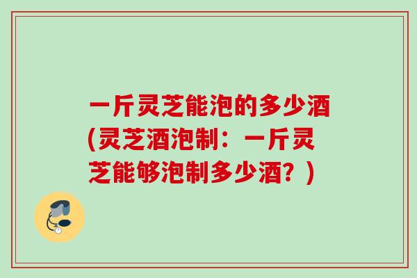 一斤灵芝能泡的多少酒(灵芝酒泡制：一斤灵芝能够泡制多少酒？)