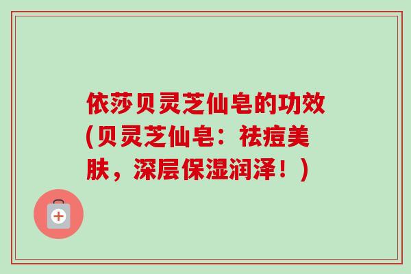 依莎贝灵芝仙皂的功效(贝灵芝仙皂：祛痘美肤，深层保湿润泽！)