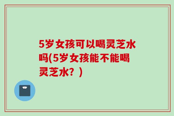 5岁女孩可以喝灵芝水吗(5岁女孩能不能喝灵芝水？)