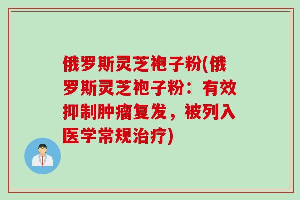 俄罗斯灵芝袍子粉(俄罗斯灵芝袍子粉：有效抑制肿瘤复发，被列入医学常规治疗)