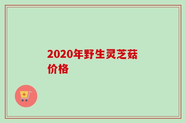 2020年野生灵芝菇价格