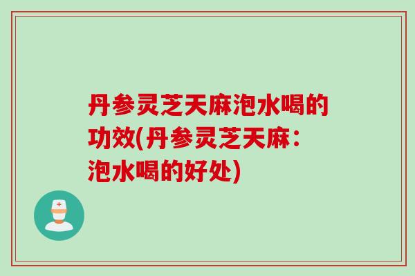丹参灵芝天麻泡水喝的功效(丹参灵芝天麻：泡水喝的好处)