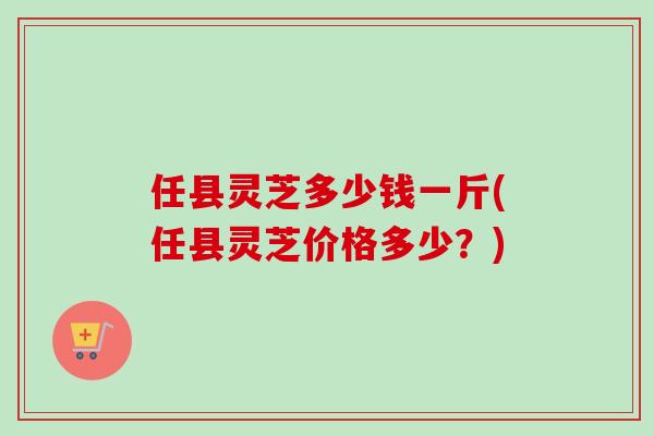 任县灵芝多少钱一斤(任县灵芝价格多少？)