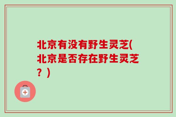 北京有没有野生灵芝(北京是否存在野生灵芝？)