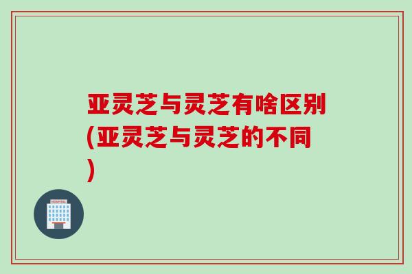 亚灵芝与灵芝有啥区别(亚灵芝与灵芝的不同) 亚灵芝与灵芝有啥区别(亚灵芝与灵芝的不同)