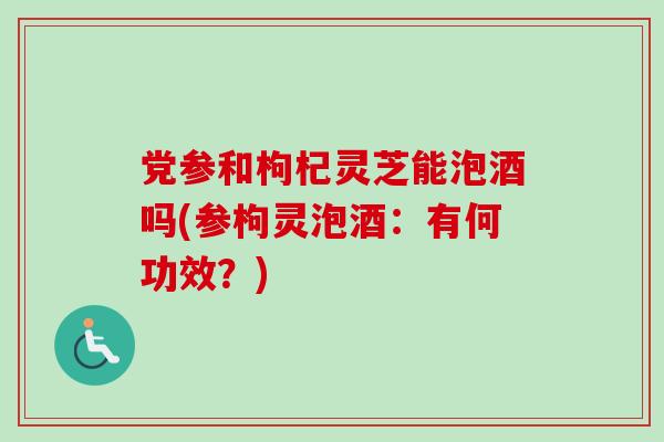 党参和枸杞灵芝能泡酒吗(参枸灵泡酒:有何功效?) 党参和枸杞灵芝能泡酒吗(参枸灵泡酒:有何功效?)
