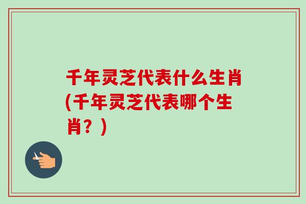 千年灵芝代表什么生肖(千年灵芝代表哪个生肖？)