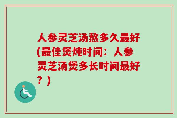 人参灵芝汤熬多久最好(最佳煲炖时间：人参灵芝汤煲多长时间最好？)