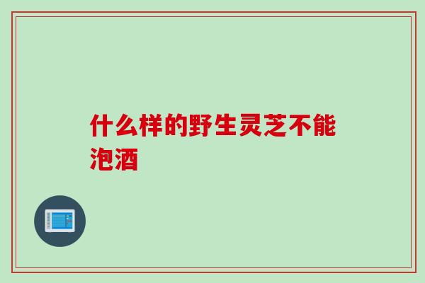 什么样的野生灵芝不能泡酒