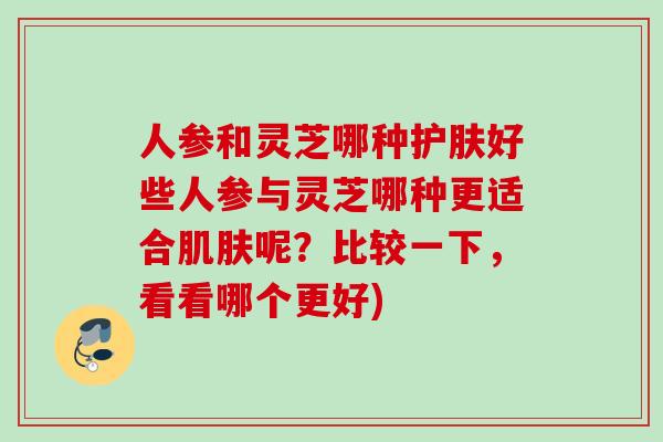 人参和灵芝哪种护肤好些人参与灵芝哪种更适合肌肤呢？比较一下，看看哪个更好)