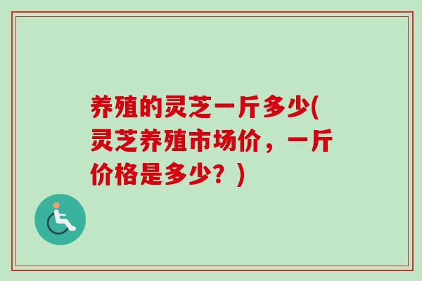 养殖的灵芝一斤多少(灵芝养殖市场价，一斤价格是多少？)