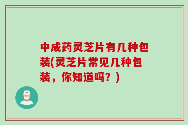 中成药灵芝片有几种包装(灵芝片常见几种包装，你知道吗？)